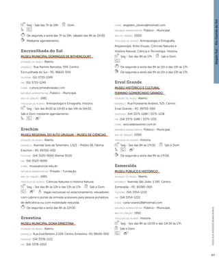Região Sul : : Rio Grande do Sul 
GUIA DOS MUSEUS BRASILEIROS 
413 
Seg - Sáb das 7h às 19h Dom 
De segunda a sexta das 7h às 19h; sábado das 8h às 11h30. 
Mediante agendamento. 
Encruzilhada do Sul 
Museu Municipal Domingos de Bithencourt 
situação do museu: Aberto. 
endereço: Rua Ramiro Barcelos, 559. Centro. 
Encruzilhada do Sul - RS. 96610-000 
telefone: (51) 3733-1249 
fax: (51) 3733-1249 
e-mai l: cultura.pmes@viavale.com 
natureza administrativa: Público - Municipal. 
ano de criação: 1981. 
ti pologi a do acervo: Antropologia e Etnografia; História. 
Seg - Sex das 8h30 às 11h30 e das 14h às 16h30, 
Sáb e Dom mediante agendamento 
Erechim 
Museu Regional do Alto Uruguai - Museu de Ciências 
situação do museu: Aberto. 
endereço: Avenida Sete de Setembro, 1.621 - Prédio 06. Fátima. 
Erechim - RS. 99700-000 
telefone: (54) 3520-9000 (Ramal 9110) 
fax: (54) 3520-9090 
e-mai l: murau@uricer.edu.br 
natureza administrativa: Privado - Fundação. 
ano de criação: 1985. 
ti pologi a do acervo: Ciências Naturais e História Natural. 
Seg - Sex das 8h às 12h e das 13h às 17h Sáb e Dom 
Vagas exclusivas no estacionamento; elevadores 
com cabine e portas de entrada acessíveis para pessoa portadora 
de deficiência ou com mobilidade reduzida. 
De segunda a sexta das 8h às 22h30. 
Ernestina 
Museu Municipal Dona Ernestina 
situação do museu: Aberto. 
endereço: Rua José Bettem, 2.026. Centro. Ernestina - RS. 99140-000 
telefone: (54) 3378-1122 
fax: (54) 3378-1053 
e-mai l: angelam_oliveira@hotmail.com 
natureza administrativa: Público - Municipal. 
ano de criação: 2000. 
ti pologi a do acervo: Antropologia e Etnografia; 
Arqueologia; Artes Visuais; Ciências Naturais e 
História Natural; Ciência e Tecnologia; História. 
Seg - Sex das 8h às 17h Sáb e Dom 
De segunda a sexta das 8h às 11h e das 13h às 17h. 
De segunda a sexta das 8h às 11h e das 13h às 17h. 
Erval Grande 
Museu Histórico e Cultural 
Fermino Gomercindo Grando 
situação do museu: Aberto. 
endereço: Rua Fioravante Andreis, 525. Centro. 
Erval Grande - RS. 99750-000 
telefones: (54) 3375-1188 / 3375-1138 
fax: (54) 3375-1188 / 3375-1331 
e-mai l: asocial@slavenet.com.br 
natureza administrativa: Público - Municipal. 
ano de criação: 2000. 
ti pologi a do acervo: História. 
Seg - Sex das 8h às 17h30 Sáb e Dom 
De segunda a sexta das 8h às 17h30. 
Esmeralda 
Museu Público e Histórico 
situação do museu: Aberto. 
endereço: Avenida São João, 1.391. Centro. 
Esmeralda - RS. 95380-000 
telefone: (54) 3354-1222 
fax: (54) 3354-1222 
e-mai l: carla-soares18@hotmail.com 
natureza administrativa: Público - Municipal. 
ano de criação: 1992. 
ti pologi a do acervo: História. 
Seg - Sex das 8h às 11h30 e das 13h30 às 17h 
Sáb e Dom 
 