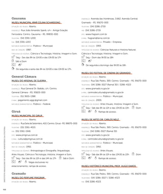 INSTITUTO BRASILEIRO DE MUSEUS | MINISTÉRIO DA CULTURA 416 
Gaurama 
Museu Municipal Irmã Celina Schardong 
situação do museu: Aberto. 
endereço: Rua João Amandio Sperb, s/n - Antiga Estação 
Ferroviária. Centro. Gaurama - RS. 99830-000 
telefone: (54) 3391-1200 
fax: (54) 3391-1203 
natureza administrativa: Público - Municipal. 
ano de criação: 1987. 
ti pologi a do acervo: Ciência e Tecnologia; História; Imagem e Som. 
Seg - Sex das 8h às 11h30 e das 13h30 às 17h 
Sáb e Dom 
De segunda a sexta das 8h às 11h30 e das 13h30 às 17h. 
General Câmara 
Museu do Arsenal de Guerra 
situação do museu: Aberto. 
endereço: Rua General Dr. Balbão, s/n. Centro. 
General Câmara - RS. 95820-000 
telefone: (51) 3655-1388 
e-mai l: pagamento.aggc@gmail.com 
natureza administrativa: Público - Federal. 
Giruá 
Museu Municipal de Giruá 
situação do museu: Aberto. 
endereço: Rua Sete de Setembro, 410. Centro. Giruá - RS. 98870-000 
telefone: (55) 3361-4015 
fax: (55) 3361-1946 
site: www.pmgirua.com.br 
e-mai l: cultura@pmgirua.com.br 
natureza administrativa: Público - Municipal. 
ano de criação: 1992. 
ti pologi a do acervo: Antropologia e Etnografia; Arqueologia; 
Artes Visuais; Ciência e Tecnologia; História; Imagem e Som. 
Seg - Sex das 8h às 12h e das 14h às 17h Sáb e Dom 
Vagas exclusivas no 
estacionamento; rampa de acesso. 
Gramado 
Museu do Perfume Fragram 
situação do museu: Aberto. 
endereço: Avenida das Hortênsias, 3.662. Avenida Central. 
Gramado - RS. 95670-000 
telefone: (54) 3286-2719 
fax: (54) 3286-2719 
site: www.fragram.com.br 
e-mai l: fragram@terra.com.br 
natureza administrativa: Privado - Empresa. 
ano de criação: 1993. 
ti pologi a do acervo: Ciências Naturais e História Natural; 
Ciência e Tecnologia; História; Imagem e Som. 
Seg - Dom das 9h30 às 18h 
De segunda a domingo das 9h30 às 18h. 
Museu do Festival de Cinema de Gramado 
situação do museu: Aberto. 
endereço: Rua São Pedro, 369. Centro. Gramado - RS. 95670-000 
telefones: (54) 3286-3027 (Ramal 30) / 3286-4323 
site: www.gramado.rs.gov.br 
e-mai l: centrodecultura@gramado.rs.gov.br 
natureza administrativa: Público - Municipal. 
ano de criação: 2000. 
ti pologi a do acervo: Artes Visuais; História; Imagem e Som. 
Seg - Sáb das 8h às 12h e das 13h30 às 22h Dom 
Rampa de acesso. 
Museu de Artes Dr. Carlos Nelz 
situação do museu: Aberto. 
endereço: Rua São Pedro, 369. Centro. Gramado - RS. 95670-000 
telefone: (54) 3286-3027 (Ramal 30) 
site: www.gramado.rs.gov.br 
e-mai l: centrodecultura@gramado.rs.gov.br 
natureza administrativa: Público - Municipal. 
ano de criação: 1992. 
ti pologi a do acervo: Artes Visuais. 
Seg - Sáb das 8h às 12h e das 13h30 às 22h Dom 
Rampa de acesso. 
Museu Histórico Municipal Prof. Hugo Daros 
situação do museu: Aberto. 
endereço: Rua São Pedro, 369. Centro. Gramado - RS. 95670-000 
telefones: (54) 3286-3027 / 3286-4323 
fax: (54) 3286-4323 
 