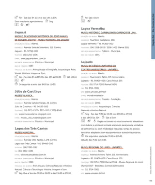 Região Sul : : Rio Grande do Sul 
GUIA DOS MUSEUS BRASILEIROS 
421 
Ter - Sáb das 9h às 11h e das 14h às 17h, 
Dom mediante agendamento Seg 
Jaguari 
Núcleo de Atividade Histórica Dr. José Manuel 
de Siqueira Couto - Museu Municipal de Jaguari 
situação do museu: Aberto. 
endereço: Avenida Sete de Setembro, 315. Centro. 
Jaguari - RS. 97760-000 
telefone: (55) 3255-1506 
e-mai l: smecjaguari@ibest.com.br 
natureza administrativa: Público - Municipal. 
ano de criação: 1987. 
ti pologi a do acervo: Antropologia e Etnografia; Arqueologia; Artes 
Visuais; História; Imagem e Som. 
Seg - Sex das 8h às 11h30 e das 13h às 16h30 Sáb e Dom 
De segunda a sexta das 8h30 às 11h30. 
Júlio de Castilhos 
Museu Vila Rica 
situação do museu: Aberto. 
endereço: Avenida Getúlio Vargas, 23. Centro. 
Júlio de Castilhos - RS. 98130-000 
telefones: (55) 3271-1327 / 3271-1015 / 3271-8148 
site: www.museuvilarica.blogspot.com 
e-mai l: museu_vila_rica@blogspot.com 
natureza administrativa: Público - Municipal. 
Lagoa dos Três Cantos 
Museu Municipal 
situação do museu: Aberto. 
endereço: Avenida Otto Radtke, 1.178. Centro. 
Lagoa dos Três Cantos - RS. 99495-000 
telefone: (54) 3392-1162 
fax: (54) 3392-1085 
e-mai l: bibliotecaltc@ibest.com.br 
natureza administrativa: Público - Municipal. 
ano de criação: 1993. 
ti pologi a do acervo: Artes Visuais; Ciências Naturais e História 
Natural; Ciência e Tecnologia; História; Imagem e Som. 
Seg, Qua e Sex das 7h30 às 11h30 e das 13h30 às 17h30 
Ter, Sáb e Dom 
Lagoa Vermelha 
Museu Histórico Garibaldino Lourenço de Lima 
situação do museu: Aberto. 
endereço: Rua Nívio Castellano, 650. 
Lagoa Vermelha - RS. 95300-000 
telefones: (54) 3358-1653 / 3358-1400 (Ramal 301) 
natureza administrativa: Público - Municipal. 
ano de criação: 1991. 
Lajeado 
Museu de Ciências Naturais do 
Centro Universitário - Univates 
situação do museu: Aberto. 
endereço: Rua Avelino Tallini, 171. Universitário. 
Lajeado - RS. 95900-000. Caixa Postal: 155 
telefone: (51) 3714-7000 (Ramal 5504) 
fax: (51) 3714-7001 
site: www.univates.br/mcn 
e-mai l: mcn@univates.br 
natureza administrativa: Privado - Fundação. 
ano de criação: 2000. 
ti pologi a do acervo: Arqueologia; Ciências 
Naturais e História Natural. 
Seg - Sex das 7h30 às 11h30, das 13h30 às 17h30 
e das 18h30 às 22h Sáb e Dom 
Vagas exclusivas no estacionamento; elevadores 
com cabine e portas de entrada acessíveis para pessoa portadora 
de deficiência ou com mobilidade reduzida; rampa de acesso; 
sanitários adaptados com equipamentos e acessórios próprios. 
De segunda a sexta das 7h30 às 22h45, 
sábado das 7h30 às 13h30. 
Museu Regional do Livro - Univates 
situação do museu: Aberto. 
endereço: Avenida Avelino Tallini, 171. Universitário. 
Lajeado - RS. 95900-000. Caixa Postal: 155 
telefones: (51) 3714-7000 (Ramal 5559 - Museu Regional do Livro) 
(Ramal 5557 - Biblioteca Central da Univates) 
fax: (51) 3714-7001 
site: www.univates.br/mrl 
 