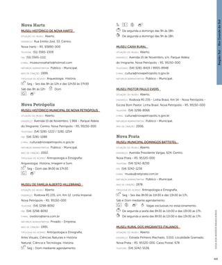 Região Sul : : Rio Grande do Sul 
GUIA DOS MUSEUS BRASILEIROS 
425 
Nova Hartz 
Museu Histórico de Nova Hartz 
situação do museu: Aberto. 
endereço: Rua Emílio Jost, 53. Centro. 
Nova Hartz - RS. 93890-000 
telefone: (51) 3565-1309 
fax: (51) 3565-1111 
e-mai l: museunovahartz@hotmail.com 
natureza administrativa: Público - Municipal. 
ano de criação: 1999. 
ti pologi a do acervo: Arqueologia; História. 
Seg - Sex das 8h às 12h e das 12h30 às 17h30 
Sáb das 8h às 12h Dom 
Nova Petrópolis 
Museu Histórico Municipal de Nova Petrópolis 
situação do museu: Aberto. 
endereço: Avenida 15 de Novembro, 1.966 - Parque Aldeia 
do Imigrante. Centro. Nova Petrópolis - RS. 95150-000 
telefones: (54) 3281-1222 / 3281-1254 
fax: (54) 3281-1088 
e-mai l: cultura@novapetropolis.rs.gov.br 
natureza administrativa: Público - Municipal. 
ano de criação: 2002. 
ti pologi a do acervo: Antropologia e Etnografia; 
Arqueologia; História; Imagem e Som. 
Seg - Dom das 8h30 às 17h30 
Museu de Família Alberto Hillebrand 
situação do museu: Aberto. 
endereço: Rodovia RS 235, s/n, Km 12. Linha Imperial. 
Nova Petrópolis - RS. 95150-000 
telefone: (54) 3298-8092 
fax: (54) 3298-8092 
e-mai l: ovidiors@terra.com.br 
natureza administrativa: Privado - Empresa. 
ano de criação: 1995. 
ti pologi a do acervo: Antropologia e Etnografia; 
Artes Visuais; Ciências Naturais e História 
Natural; Ciência e Tecnologia; História. 
Seg - Dom mediante agendamento 
De segunda a domingo das 9h às 18h. 
De segunda a domingo das 9h às 18h. 
Museu Caixa Rural 
situação do museu: Aberto. 
endereço: Avenida 15 de Novembro, s/n. Parque Aldeia 
do Imigrante. Nova Petrópolis - RS. 95150-000 
telefones: (54) 3281-8419 / 9905-8948 
e-mai l: cultura@novapetropolis.rs.gov.br 
natureza administrativa: Público - Municipal. 
Museu Pastor Paulo Evers 
situação do museu: Aberto. 
endereço: Rodovia RS 235 - Linha Brasil, Km 14 - Nova Petrópolis - 
Escola Bom Pastor. Linha Brasil. Nova Petrópolis - RS. 95150-000 
telefone: (54) 3298-8066 
e-mai l: cultura@novapetropolis.rs.gov.br 
natureza administrativa: Público - Municipal. 
ano de criação: 2006. 
Nova Prata 
Museu Municipal Domingos Battistel 
situação do museu: Aberto. 
endereço: Avenida Presidente Vargas, 624. Centro. 
Nova Prata - RS. 95320-000 
telefone: (54) 3242-8230 
fax: (54) 3242-1236 
e-mai l: museu@netprata.com.br 
natureza administrativa: Público - Municipal. 
ano de criação: 1978. 
ti pologi a do acervo: Antropologia e Etnografia. 
Seg - Sex das 8h30 às 11h30 e das 13h30 às 17h, 
Sáb e Dom mediante agendamento 
Vagas exclusivas no estacionamento. 
De segunda a sexta das 8h30 às 11h30 e das 13h30 às 17h. 
De segunda a sexta das 8h30 às 11h30 e das 13h30 às 17h. 
Museu Rural dos Imigrantes Italianos 
situação do museu: Aberto. 
endereço: Estrada Pinheiro Machado, 3.010. Localidade Gramado. 
Nova Prata - RS. 95320-000. Caixa Postal: 678 
telefone: (54) 3242-5536 
 