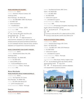 Região Sul : : Rio Grande do Sul 
GUIA DOS MUSEUS BRASILEIROS 
427 
Museu Nacional do Calçado 
situação do museu: Aberto. 
endereço: Avenida Dr. Maurício Cardoso, 510. 
Hamburgo Velho. 
Novo Hamburgo - RS. 93510-250 
telefones: (51) 3586-8800 / 3584-7101 (Museu) 
fax: (51) 3584-7107 
site: www.mncalcado.br 
e-mai l: mnc@feevale.br 
natureza administrativa: Privado - OSCIP. 
ano de criação: 1998. 
ti pologi a do acervo: História. 
Seg - Sex das 14h às 18h e das 19h às 22h, 
Sáb das 8h30 às 12h Dom 
Vagas exclusivas no 
estacionamento; elevadores com cabine e portas de 
entrada acessíveis para pessoa portadora de deficiência 
ou com mobilidade reduzida; rampa de acesso; sanitários 
adaptados com equipamentos e acessórios próprios. 
Museu Comunitário Casa Schmitt-Presser 
situação do museu: Aberto. 
endereço: Avenida General Daltro Filho, 929. 
Hamburgo Velho. 
Novo Hamburgo - RS. 93540-000 
telefone: (51) 3593-6233 
site: www.scheffel.com.br 
e-mai l: museuscheffel@yahoo.com.br 
natureza administrativa: Público - Municipal. 
ano de criação: 1992. 
Novo Machado 
Museu Municipal Dácio Thobias Busanello 
situação do museu: Aberto. 
endereço: Rua Tuparendi, 175. Centro. 
Novo Machado - RS. 98995-000 
telefone: (55) 3544-1140 (Ramal 217) 
e-mai l: pmnm.smec@san.psi.br 
natureza administrativa: Público - Municipal. 
Osório 
Museu Antropológico de Osório 
situação do museu: Aberto. 
endereço: Rua Marechal Floriano, 980. Centro. 
Osório - RS. 95520-000 
telefone: (51) 3663-3833 
fax: (51) 3663-8200 
site: www.osorio.rs.gov.br 
e-mai l: cultura@osorio.rs.gov.br 
natureza administrativa: Público - Municipal. 
ano de criação: 1985. 
ti pologi a do acervo: Antropologia e Etnografia; Arqueologia; Artes 
Visuais; Ciência e Tecnologia; História. 
Ter - Sex das 8h às 17h Seg, Sáb e Dom 
De terça a sexta das 8h às 17h, sábado das 8h às 12h30. 
De terça a sexta das 8h às 11h30 e das 13h30 às 17h. 
Museu da Estação Férrea Urbana 
situação do museu: Aberto. 
endereço: Avenida Getúlio Vargas, 630. Centro. 
Osório - RS. 95520-000 
telefones: (51) 3663-1157 / 3601-2179 (Prefeitura) 
fax: (51) 3663-8200 
site: www.osorio.rs.gov.br 
e-mai l: cultura@osorio.rs.gov.br 
natureza administrativa: Público - Municipal. 
ano de criação: 2009. 
ti pologi a do acervo: Artes Visuais; História; Imagem e Som. 
Ter - Sex das 8h30 às 11h30 e das 13h30 às 16h30, 
Sáb das 8h30 às 11h30 Seg e Dom 
Rampa de acesso; sanitários adaptados 
com equipamentos e acessórios próprios. 
Museu Municipal Parque da Baronesa - Pelotas 
Imagem cedida ao CNM - IBRAM / MINC 
 