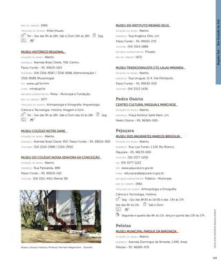 Região Sul : : Rio Grande do Sul 
GUIA DOS MUSEUS BRASILEIROS 
429 
ano de criação: 1996. 
ti pologi a do acervo: Artes Visuais. 
Ter - Sex das 9h às 18h, Sáb e Dom 14h às 18h Seg 
Museu Histórico Regional 
situação do museu: Aberto. 
endereço: Avenida Brasil Oeste, 758. Centro. 
Passo Fundo - RS. 99025-003 
telefones: (54) 3316-8587 / 3316-8586 (Administração) / 
3316-8588 (Museologia) 
site: www.upf.br/mhr 
e-mai l: mhr@upf.br 
natureza administrativa: Mista - Municipal e Fundação. 
ano de criação: 1977. 
ti pologi a do acervo: Antropologia e Etnografia; Arqueologia; 
Ciência e Tecnologia; História; Imagem e Som. 
Ter - Sex das 9h às 18h, Sáb e Dom das 14 às 18h Seg 
Museu Colégio Notre Dame 
situação do museu: Aberto. 
endereço: Avenida Brasil Oeste, 952. Passo Fundo - RS. 99010-000 
telefones: (54) 2104-2988 / 2104-2950 
Museu do Colégio Nossa Senhora da Conceição 
situação do museu: Aberto. 
endereço: Rua Paissandu, 889. 
Passo Fundo - RS. 99010-100 
telefone: (54) 3311-4411 (Ramal 38) 
Museu do Instituto Menino Deus 
situação do museu: Aberto. 
endereço: Rua Angélica Otto, s/n. 
Passo Fundo - RS. 99025-270 
telefone: (54) 3314-1888 
natureza administrativa: Privado. 
ano de criação: 1972. 
Museu Tradicionalista CTG Lalau Miranda 
situação do museu: Aberto. 
endereço: Rua Uruguai, 11 A. Vila Petrópolis. 
Passo Fundo - RS. 99030-050 
telefone: (54) 3313-1436 
Pedro Osório 
Centro Cultural Pasquale Marchese 
situação do museu: Aberto. 
endereço: Praça Antônio Satte Alam, s/n. 
Pedro Osório - RS. 96360-000 
Pejuçara 
Museu dos Imigrantes Marcos Bresolin 
situação do museu: Aberto. 
endereço: Rua Luiz Furian, 1.134. Rio Branco. 
Pejuçara - RS. 98270-000 
telefone: (55) 3377-1200 
fax: (55) 3377-1222 
site: www.pejucara.rs.gov.br 
e-mai l: educacao@pejucara.rs.gov.br 
natureza administrativa: Público - Municipal. 
ano de criação: 1982. 
ti pologi a do acervo: Antropologia e Etnografia; 
Ciência e Tecnologia; História. 
Seg - Qui das 8h30 às 11h30 e das 13h às 17h, 
Sex das 8h às 11h Sáb e Dom 
Segunda e quarta das 8h às 11h; terça e quinta das 13h às 17h. 
Pelotas 
Museu Municipal Parque da Baronesa 
situação do museu: Aberto. 
endereço: Avenida Domingos de Almeida, 1.490. Areal. 
Museu e Arquivo Histórico Professor Hermann Wegermann - Panambi Pelotas - RS. 96085-470 
Imagem cedida ao CNM - IBRAM / MINC 
 