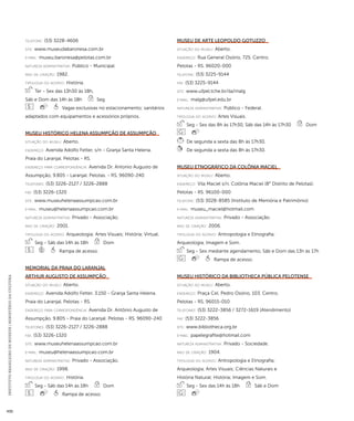 INSTITUTO BRASILEIRO DE MUSEUS | MINISTÉRIO DA CULTURA 430 
telefone: (53) 3228-4606 
site: www.museudabaronesa.com.br 
e-mai l: museu.baronesa@pelotas.com.br 
natureza administrativa: Público - Municipal. 
ano de criação: 1982. 
ti pologi a do acervo: História. 
Ter - Sex das 13h30 às 18h, 
Sáb e Dom das 14h às 18h Seg 
Vagas exclusivas no estacionamento; sanitários 
adaptados com equipamentos e acessórios próprios. 
Museu Histórico Helena Assumpção de Assumpção 
situação do museu: Aberto. 
endereço: Avenida Adolfo Fetter, s/n - Granja Santa Helena. 
Praia do Laranjal. Pelotas - RS. 
endereço para correspondênci a: Avenida Dr. Antonio Augusto de 
Assumpção, 9.805 - Laranjal. Pelotas. - RS. 96090-240 
telefones: (53) 3226-2127 / 3226-2888 
fax: (53) 3226-1320 
site: www.museuhelenaassumpcao.com.br 
e-mai l: museu@helenaassumpcao.com.br 
natureza administrativa: Privado - Associação. 
ano de criação: 2001. 
ti pologi a do acervo: Arqueologia; Artes Visuais; História; Virtual. 
Seg - Sáb das 14h às 18h Dom 
Rampa de acesso. 
Memorial da Praia do Laranjal 
Arthur Augusto de Assumpção 
situação do museu: Aberto. 
endereço: Avenida Adolfo Fetter, 3.150 - Granja Santa Helena. 
Praia do Laranjal. Pelotas - RS. 
endereço para correspondênci a: Avenida Dr. Antônio Augusto de 
Assumpção, 9.805 - Praia do Laranjal. Pelotas - RS. 96090-240 
telefones: (53) 3226-2127 / 3226-2888 
fax: (53) 3226-1320 
site: www.museuhelenaassumpcao.com.br 
e-mai l: museu@helenaassumpcao.com.br 
natureza administrativa: Privado - Associação. 
ano de criação: 1998. 
ti pologi a do acervo: História. 
Seg - Sáb das 14h às 18h Dom 
Rampa de acesso. 
Museu de Arte Leopoldo Gotuzzo 
situação do museu: Aberto. 
endereço: Rua General Osório, 725. Centro. 
Pelotas - RS. 96020-000 
telefone: (53) 3225-9144 
fax: (53) 3225-9144 
site: www.ufpel.tche.br/ila/malg 
e-mai l: malg@ufpel.edu.br 
natureza administrativa: Público - Federal. 
ti pologi a do acervo: Artes Visuais. 
Seg - Sex das 8h às 17h30, Sáb das 14h às 17h30 Dom 
De segunda a sexta das 8h às 17h30. 
De segunda a sexta das 8h às 17h30. 
Museu Etnográfico da Colônia Maciel 
situação do museu: Aberto. 
endereço: Vila Maciel s/n. Colônia Maciel (8° Distrito de Pelotas). 
Pelotas - RS. 96100-000 
telefone: (53) 3028-8585 (Instituto de Memória e Patrimônio) 
e-mai l: museu_maciel@hotmail.com 
natureza administrativa: Privado - Associação. 
ano de criação: 2006. 
ti pologi a do acervo: Antropologia e Etnografia; 
Arqueologia; Imagem e Som. 
Seg - Sex mediante agendamento, Sáb e Dom das 13h às 17h 
Rampa de acesso. 
Museu Histórico da Bibliotheca Pública Pelotense 
situação do museu: Aberto. 
endereço: Praça Cel. Pedro Osório, 103. Centro. 
Pelotas - RS. 96015-010 
telefones: (53) 3222-3856 / 3272-1619 (Atendimento) 
fax: (53) 3222-3856 
site: www.bibliotheca.org.br 
e-mai l: papelegrafite@hotmail.com 
natureza administrativa: Privado - Sociedade. 
ano de criação: 1904. 
ti pologi a do acervo: Antropologia e Etnografia; 
Arqueologia; Artes Visuais; Ciências Naturais e 
História Natural; História; Imagem e Som. 
Seg - Sex das 14h às 18h Sáb e Dom 
 