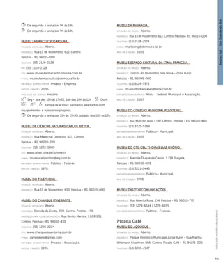 Região Sul : : Rio Grande do Sul 
GUIA DOS MUSEUS BRASILEIROS 
431 
De segunda a sexta das 9h às 18h. 
De segunda a sexta das 9h às 18h. 
Museu Farmacêutico Moura 
situação do museu: Aberto. 
endereço: Rua 15 de Novembro, 612. Centro. 
Pelotas - RS. 96015-000 
telefone: (53) 2128-2128 
fax: (53) 2128-2128 
site: www.museufarmaceuticomoura.com.br 
e-mai l: museufarmaceutico@demoura.far.br 
natureza administrativa: Privado - Empresa. 
ano de criação: 2006. 
ti pologi a do acervo: História. 
Seg - Sex das 10h às 17h30, Sáb das 10h às 12h Dom 
Rampa de acesso; sanitários adaptados com 
equipamentos e acessórios próprios. 
De segunda a sexta das 10h às 17h30; sábado das 10h às 12h. 
Museu de Ciências Naturais Carlos Ritter 
situação do museu: Aberto. 
endereço: Rua Marechal Deodoro, 823. Centro. 
Pelotas - RS. 96020-220 
telefone: (53) 3222-0880 
site: www.ufpel.tche.br/ib/mhncr 
e-mai l: museucarlosritter@ieg.com.br 
natureza administrativa: Público - Federal. 
ano de criação: 1970. 
Museu do Telephone 
situação do museu: Aberto. 
endereço: Rua 15 de Novembro, 653. Pelotas - RS. 96015-000 
Museu do Charque Itinerante 
situação do museu: Aberto. 
endereço: Estrada da Costa, 200. Centro. Pelotas - RS. 
endereço para correspondênci a: Rua Bento Martins, 1.639/201. 
Centro. Pelotas - RS. 96010-430 
telefone: (53) 3228-2024 
site: www.charquedasantarita.com.br 
e-mai l: danypieper@gmail,com 
natureza administrativa: Privado - Associação. 
ano de criação: 1995. 
Museu da Farmácia 
situação do museu: Aberto. 
endereço: Rua 15 de Novembro, 612. Centro. Pelotas - RS. 96015-000 
telefone: (53) 2128-2128 
e-mai l: marketing@demoura.far.br 
ano de criação: 2005. 
Museu e Espaço Cultural da Etnia Francesa 
situação do museu: Aberto. 
endereço: Distrito do Quilombo. Vila Nova - Zona Rural. 
Pelotas - RS. 96099-000 
telefone: (53) 8124-7973 
e-mai l: museudosfranceses@terra.com.br 
natureza administrativa: Mista - Federal, Municipal e Associação. 
ano de criação: 2007. 
Museu do Colégio Municipal Pelotense 
situação do museu: Aberto. 
endereço: Rua Marcílio Dias, 1.597. Centro. Pelotas - RS. 96020-480 
telefone: (53) 3225-5269 
natureza administrativa: Público - Municipal. 
ano de criação: 2005. 
Museu do CTG Cel. Thomas Luiz Osório 
situação do museu: Aberto. 
endereço: Avenida Duque de Caxias, 1.319. Fragata. 
Pelotas - RS. 96030-003 
telefone: (53) 3221-0445 
natureza administrativa: Público - Municipal. 
ano de criação: 1998. 
Museu das Telecomunicações 
situação do museu: Aberto. 
endereço: Rua Alberto Rosa, 154. Pelotas - RS. 96010-770 
telefones: (53) 3278-6544 / 3278-6655 
natureza administrativa: Público - Federal. 
Picada Café 
Museu do Açougue 
situação do museu: Aberto. 
endereço: Parque Histórico Municipal Jorge Kuhn - Rua Martha 
Wittmann Kirschner, 866. Centro. Picada Café - RS. 95175-000 
telefone: (54) 3285-2147 
 