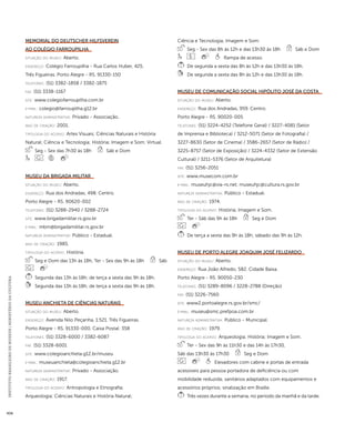 INSTITUTO BRASILEIRO DE MUSEUS | MINISTÉRIO DA CULTURA 434 
Memorial do Deutscher Hilfsverein 
ao Colégio Farroupilha 
situação do museu: Aberto. 
endereço: Colégio Farroupilha - Rua Carlos Huber, 425. 
Três Figueiras. Porto Alegre - RS. 91330-150 
telefones: (51) 3382-1858 / 3382-1875 
fax: (51) 3338-1167 
site: www.colegiofarroupilha.com.br 
e-mai l: colegio@farroupilha.g12.br 
natureza administrativa: Privado - Associação. 
ano de criação: 2001. 
ti pologi a do acervo: Artes Visuais; Ciências Naturais e História 
Natural; Ciência e Tecnologia; História; Imagem e Som; Virtual. 
Seg - Sex das 7h30 às 18h Sáb e Dom 
Museu da Brigada Militar 
situação do museu: Aberto. 
endereço: Rua dos Andradas, 498. Centro. 
Porto Alegre - RS. 90620-002 
telefones: (51) 3288-2940 / 3288-2724 
site: www.brigadamilitar.rs.gov.br 
e-mai l: mbm@brigadamilitar.rs.gov.br 
natureza administrativa: Público - Estadual. 
ano de criação: 1985. 
ti pologi a do acervo: História. 
Seg e Dom das 13h às 18h, Ter - Sex das 9h às 18h Sáb 
Segunda das 13h às 18h; de terça a sexta das 9h às 18h. 
Segunda das 13h às 18h; de terça a sexta das 9h às 18h. 
Museu Anchieta de Ciências Naturais 
situação do museu: Aberto. 
endereço: Avenida Nilo Peçanha, 1.521. Três Figueiras. 
Porto Alegre - RS. 91330-000. Caixa Postal: 358 
telefones: (51) 3328-6000 / 3382-6087 
fax: (51) 3328-6001 
site: www.colegioanchieta.g12.br/museu 
e-mai l: museuanchieta@colegioanchieta.g12.br 
natureza administrativa: Privado - Associação. 
ano de criação: 1917. 
ti pologi a do acervo: Antropologia e Etnografia; 
Arqueologia; Ciências Naturais e História Natural; 
Ciência e Tecnologia; Imagem e Som. 
Seg - Sex das 8h às 12h e das 13h30 às 18h Sáb e Dom 
Rampa de acesso. 
De segunda a sexta das 8h às 12h e das 13h30 às 18h. 
De segunda a sexta das 8h às 12h e das 13h30 às 18h. 
Museu de Comunicação Social Hipólito José da Costa 
situação do museu: Aberto. 
endereço: Rua dos Andradas, 959. Centro. 
Porto Alegre - RS. 90020-005 
telefones: (51) 3224-4252 (Telefone Geral) / 3227-4081 (Setor 
de Imprensa e Biblioteca) / 3212-5071 (Setor de Fotografia) / 
3227-8630 (Setor de Cinema) / 3586-2657 (Setor de Rádio) / 
3225-8757 (Setor de Exposição) / 3224-4332 (Setor de Extensão 
Cultural) / 3211-5376 (Setor de Arquitetura) 
fax: (51) 3256-2051 
site: www.musecom.com.br 
e-mai l: museuhjc@via-rs.net; museuhjc@cultura.rs.gov.br 
natureza administrativa: Público - Estadual. 
ano de criação: 1974. 
ti pologi a do acervo: História; Imagem e Som. 
Ter - Sáb das 9h às 18h Seg e Dom 
De terça a sexta das 9h às 18h; sábado das 9h às 12h. 
Museu de Porto Alegre Joaquim José Felizardo 
situação do museu: Aberto. 
endereço: Rua João Alfredo, 582. Cidade Baixa. 
Porto Alegre - RS. 90050-230 
telefones: (51) 3289-8096 / 3228-2788 (Direção) 
fax: (51) 3226-7560 
site: www2.portoalegre.rs.gov.br/smc/ 
e-mai l: museu@smc.prefpoa.com.br 
natureza administrativa: Público - Municipal. 
ano de criação: 1979. 
ti pologi a do acervo: Arqueologia; História; Imagem e Som. 
Ter - Sex das 9h às 11h30 e das 14h às 17h30, 
Sáb das 13h30 às 17h30 Seg e Dom 
Elevadores com cabine e portas de entrada 
acessíveis para pessoa portadora de deficiência ou com 
mobilidade reduzida; sanitários adaptados com equipamentos e 
acessórios próprios; sinalização em Braille. 
Três vezes durante a semana, no período da manhã e da tarde. 
 