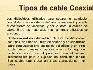 Los dieléctricos utilizados para separar el conductor
central de la vaina externa definen de manera importante
el coeficiente de velocidad, y por lo tanto, la calidad del
cable. Entre los materiales más comunes utilizados se
encuentran:
Cable coaxial con dieléctrico de aire: se diferencian
dos tipos, en unos se utiliza de soporte y de separación
entre conductores una espiral de polietileno y en otros
existen unos canales o perforaciones a lo largo del
cable de modo que el polietileno sea el mínimo
imprescindible para la sujeción del conductor central.
Son cables que presentan unas atenuaciones muy
bajas.
 