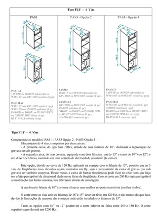 Tipo FLY - 4 Vias 
PAS1 
PAS1G1 
18SW1P ou 18SW2P subwoofer ou 
WPU1805 ou WPU1807 woofer (2 pçs). 
PAS1MA1 
WPU1505 ou WPU1507 woofer (1 pç). 
WPU1206 ou 12MB2P mid-bass (1 pç). 
D4400Ti ou D408Ti ou D3300Ti DPD 
ou D3305Ti DPD driver (1 pç). 
HL4750-SLF corneta (1 pç). 
PAS3 - Opção 2 
PAS3G1 
18SW1P ou 18SW2P subwoofer ou 
WPU1805 ou WPU1807 woofer (2 pçs). 
PAS3MA2 
WPU1505 ou WPU1507 woofer (1 pç). 
12MB2P mid-bass (1 pç). 
D4400Ti ou D408Ti ou D3300Ti DPD 
ou D3305Ti DPD driver (1 pç). 
HL4750-SLF corneta (1 pç). 
PAS3 - Opção 3 
PAS3G1 
18SW1P ou 18SW2P subwoofer ou 
WPU1805 ou WPU1807 woofer (2 pçs). 
PAS3MA3 
WPU1505 ou WPU1507 woofer (1 pç). 
10MB1P mid-bass (1 pç). 
D4400Ti ou D408Ti ou D3300Ti DPD 
ou D3305Ti DPD driver (1 pç). 
HL4750-SLF corneta (1 pç). 
Tipo FLY - 4 Vias 
Compreende os modelos: PAS1 - PAS3 Opção 2 - PAS3 Opção 3 . 
São projetos de 4 vias, compostos por duas caixas: 
- A primeira caixa, do tipo bass reflex, dotada de dois falantes de 18”, destinada à reprodução de 
graves (ou sub graves). 
- A segunda caixa, do tipo corneta, equipada com dois falantes: um de 15” e outro de 10” (ou 12”) e 
um driver de titânio, montado em uma corneta de diretividade constante (bi radial). 
Esta opção, devido ao corte de 120 Hz, aplicado na corneta com o falante de 15”, permite que as 3 
vias de freqüências mais elevadas sejam montadas em fly, sem a necessidade da caixa de graves (ou sub 
graves) ser também suspensa. Desse modo, a caixa de baixas freqüências pode ficar no chão sem que haja 
um efeito perceptível de direcional idade nessa faixa de freqüência. Com o corte em 200 Hz seria perceptível 
a localização das fontes sonoras, nas diferentes alturas de montagem. 
A opção pelo falante de 10” costuma oferecer uma melhor resposta transitória (melhor timbre). 
O corte entre as vias com os falantes de 18”e 15” deve ser feito em 120 Hz, e não menos do que isso, 
devido às limitações de resposta das cornetas onde estão instalados os falantes de 15”. 
Tanto as opções com 10” ou 12” podem ter o corte inferior na faixa entre 250 e 350 Hz. O corte 
superior sugerido está em 1200 Hz. 
 