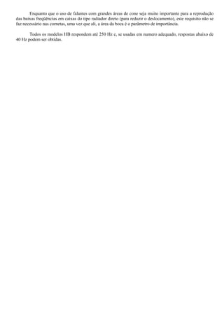 Enquanto que o uso de falantes com grandes áreas de cone seja muito importante para a reprodução 
das baixas freqüências em caixas do tipo radiador direto (para reduzir o deslocamento), este requisito não se 
faz necessário nas cornetas, uma vez que ali, a área da boca é o parâmetro de importância. 
Todos os modelos HB respondem até 250 Hz e, se usadas em numero adequado, respostas abaixo de 
40 Hz podem ser obtidas. 
