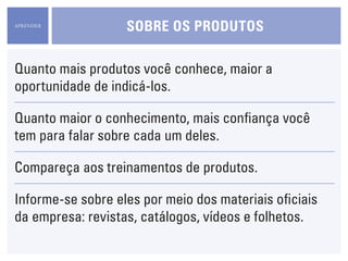 APRENDER
                   sObre Os prOdutOs

Quanto mais produtos você conhece, maior a
oportunidade de indicá-los.

Quanto maior o conhecimento, mais confiança você
tem para falar sobre cada um deles.

Compareça aos treinamentos de produtos.

Informe-se sobre eles por meio dos materiais oficiais
da empresa: revistas, catálogos, vídeos e folhetos.
 