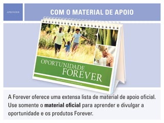 APRENDER
                  cOm O material de apOiO




A Forever oferece uma extensa lista de material de apoio oficial.
Use somente o material oficial para aprender e divulgar a
oportunidade e os produtos Forever.
 