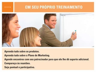 INVESTIR
                  em seu própriO treiNameNtO




aprenda tudo sobre os produtos.
aprenda tudo sobre o plano de marketing.
agende encontros com seu patrocinador para que ele lhe dê suporte adicional.
compareça às reuniões.
seja pontual e participativo.
 
