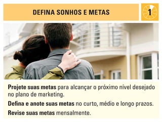 deFiNa sONhOs e metas                        1




projete suas metas para alcançar o próximo nível desejado
no plano de marketing.
defina e anote suas metas no curto, médio e longo prazos.
revise suas metas mensalmente.
 