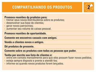 cOmpartilhaNdO Os prOdutOs                                    2
promova reuniões de produtos para:
• treinar seus novos Distribuidores sobre os produtos;
• desenvolver sua base de clientes;
• gerar novos patrocínios;
• aumentar seu volume de caixas pessoal.

promova reuniões de oportunidade.
comente em encontros casuais com amigos.
venda a clientes novos e antigos.
dê produtos de presente.
comente sobre os produtos com todas as pessoas que puder.
tenha por escrito sua lista de clientes e:
• entre em contato mensalmente para que eles possam fazer novos pedidos;
• esteja sempre disposto e pronto a atendê-los;
• informe-os quando novos produtos forem lançados.
 