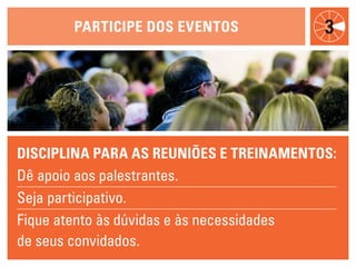 participe dOs eveNtOs              3




discipliNa para as reuNiões e treiNameNtOs:
Dê apoio aos palestrantes.
Seja participativo.
Fique atento às dúvidas e às necessidades
de seus convidados.
 