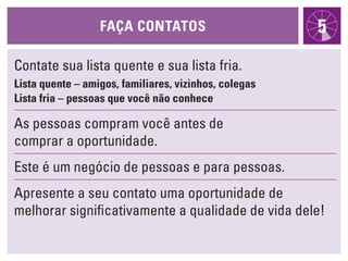 FaÇa cONtatOs                        5
Contate sua lista quente e sua lista fria.
lista quente – amigos, familiares, vizinhos, colegas
lista fria – pessoas que você não conhece

As pessoas compram você antes de
comprar a oportunidade.
Este é um negócio de pessoas e para pessoas.
Apresente a seu contato uma oportunidade de
melhorar significativamente a qualidade de vida dele!
 