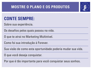mOstre O plaNO e Os prOdutOs                             6

cONte sempre:
Sobre sua experiência.
Os desafios pelos quais passou na vida.
O que te atrai no Marketing Multinível.
Como foi sua introdução à Forever.
Sua visão de como esta oportunidade poderia mudar sua vida.
O que você deseja conquistar.
Por que é tão importante para você conquistar seus sonhos.
 