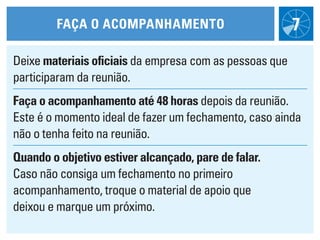 FaÇa O acOmpaNhameNtO                           7
Deixe materiais oficiais da empresa com as pessoas que
participaram da reunião.
Faça o acompanhamento até 48 horas depois da reunião.
Este é o momento ideal de fazer um fechamento, caso ainda
não o tenha feito na reunião.
Quando o objetivo estiver alcançado, pare de falar.
Caso não consiga um fechamento no primeiro
acompanhamento, troque o material de apoio que
deixou e marque um próximo.
 