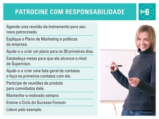 patrOciNe cOm respONsabilidade                   8
Agende uma reunião de treinamento para seu
novo patrocinado.
Explique o Plano de Marketing e políticas
da empresa.
Ajude-o a criar um plano para os 30 primeiros dias.
Estabeleça metas para que ele alcance o nível
de Supervisor.
Ajude-o a criar uma lista geral de contatos
e faça os primeiros contatos com ele.
Participe de reuniões de produto
para convidados dele.
Mantenha-o motivado sempre.
Ensine o Ciclo do Sucesso Forever.
lidere pelo exemplo.
 