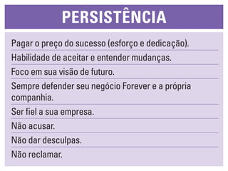 persistêNcia
Pagar o preço do sucesso (esforço e dedicação).
Habilidade de aceitar e entender mudanças.
Foco em sua visão de futuro.
Sempre defender seu negócio Forever e a própria
companhia.
Ser fiel a sua empresa.
Não acusar.
Não dar desculpas.
Não reclamar.
 