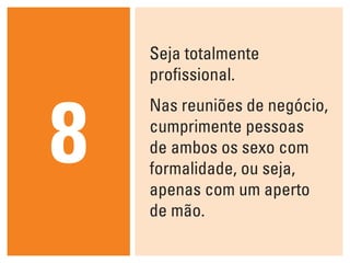 Seja totalmente
    profissional.



8
    Nas reuniões de negócio,
    cumprimente pessoas
    de ambos os sexo com
    formalidade, ou seja,
    apenas com um aperto
    de mão.
 
