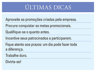 ÚlTIMAS DICAS
Aproveite as promoções criadas pela empresa.
Procure conquistar as metas promocionais.
Qualifique-se o quanto antes.
Incentive seus patrocinados a participarem.
Fique atento aos prazos: um dia pode fazer toda
a diferença.
Trabalhe duro.
Divirta-se!
 