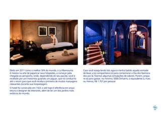 11
Eleito em 2011 como o melhor SPA do mundo, o La Mamounia
é mestre na arte de paparicar seus hóspedes, a começar pela
chegada ao aeroporto, onde, dependendo do seu pacote, você é
recebido por um motorista guiando um Jaguar, que irá conduzi-lo
até o resort para que você receba a primeira de muitas massagens
relaxantes durante sua hospedagem.
O hotel foi construído em 1923, e até hoje é referência em arqui-
tetura e designer de interiores, além de ter um dos jardins mais
exóticos do mundo.
Caso você esteja lendo isto agora e tenha batido aquela vontade
de levar a (o) companheira (o) para comemorar o Dia dos Namora-
dos por lá, fizemos algumas simulações de valores. Porém, prepa-
re-se para gastar, no mínimo, 5000 Dirhams, o equivalente a, mais
ou menos, R$ 1.707 por pessoa!
 