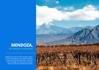 Mendoza é a “Terra do Sol e do Bom Vinho”,
como se autointitula. Uma cidade localizada
no oeste da Argentina (inclusive é mais pró-
xima a Santiago do Chile do que a Buenos
Aires), aos pés da Cordilheira dos Andes.
MENDOZA,
um destino romântico
12
 