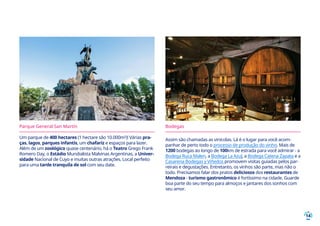 14
Parque General San Martín
Um parque de 400 hectares (1 hectare são 10.000m²)! Várias pra-
ças, lagos, parques infantis, um chafariz e espaços para lazer.
Além de um zoológico quase centenário, há o Teatro Grego Frank
Romero Day, o Estádio Mundialista Malvinas Argentinas, a Univer-
sidade Nacional de Cuyo e muitas outras atrações. Local perfeito
para uma tarde tranquila de sol com seu date.
Bodegas
Assim são chamadas as vinícolas. Lá é o lugar para você acom-
panhar de perto todo o processo de produção do vinho. Mais de
1200 bodegas ao longo de 100km de estrada para você admirar - a
Bodega Ruca Malen, a Bodega La Azul, a Bodega Catena Zapata e a
Casarena Bodegas y Viñedos promovem visitas guiadas pelos par-
reirais e degustações. Entretanto, os vinhos são parte, mas não o
todo. Precisamos falar dos pratos deliciosos dos restaurantes de
Mendoza - turismo gastronômico é fortíssimo na cidade. Guarde
boa parte do seu tempo para almoços e jantares dos sonhos com
seu amor.
 