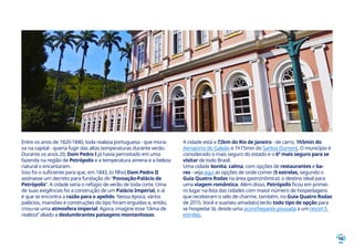 16
Entre os anos de 1820-1840, toda realeza portuguesa - que mora-
va na capital - queria fugir das altas temperaturas durante verão.
Durante os anos 20, Dom Pedro I já havia pernoitado em uma
fazenda na região de Petrópolis e a temperatura amena e a beleza
natural o encantaram.
Isso foi o suficiente para que, em 1843, (o filho) Dom Pedro II
assinasse um decreto para fundação do “Povoação-Palácio de
Petrópolis”. A cidade seria o refúgio de verão de toda corte. Uma
de suas exigências foi a construção de um Palácio Imperial, e aí
é que se encontra a razão para o apelido. Nessa época, vários
palácios, mansões e construções do tipo foram erguidas e, então,
criou-se uma atmosfera imperial. Agora, imagine esse “clima de
realeza” aliado a deslumbrantes paisagens montanhosas.
A cidade está a 72km do Rio de Janeiro - de carro, 1h5min do
Aeroporto do Galeão e 1h15min do Santos Dumont. O município é
considerado o mais seguro do estado e o 6º mais seguro para se
visitar de todo Brasil.
Uma cidade bonita, calma, com opções de restaurantes e ba-
res - veja aqui as opções de onde comer (5 estrelas, segundo o
Guia Quatro Rodas na área gastronômica): o destino ideal para
uma viagem romântica. Além disso, Petrópolis ficou em primei-
ro lugar na lista das cidades com maior número de hospedagens
que receberam o selo de charme, também, no Guia Quatro Rodas
de 2015. Você e sua/seu amada(o) terão todo tipo de opção para
se hospedar lá, desde uma aconchegante pousada a um resort 5
estrelas.
 