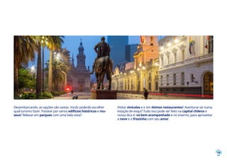 19
Desembarcando, as opções são vastas. Vocês poderão escolher
qual turismo fazer. Passear por vários edifícios históricos e mu-
seus? Relaxar em parques com uma bela vista?
Visitar vinícolas e ir em ótimos restaurantes? Aventurar-se numa
estação de esqui? Tudo isso pode ser feito na capital chilena e
nossa dica é: vá bem acompanhado e no inverno, para aproveitar
a neve e o friozinho com seu amor.
 