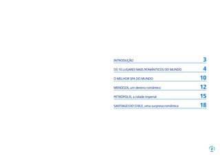 2
INTRODUÇÃO	 3
OS 10 LUGARES MAIS ROMÂNTICOS DO MUNDO	 4
O MELHOR SPA DO MUNDO	 10
MENDOZA, um destino romântico	 12
PETRÓPOLIS, a cidade imperial	 15
SANTIAGO DO CHILE, uma surpresa romântica	 18
 