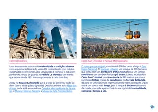 20
Centro Histórico
Uma interessante mistura de modernidade e tradição. Museus
com arquitetura clássica do século XIX contrastando com prédios
espelhados recém construídos. Uma opção é começar o dia acom-
panhando a troca de guarda no Palácio La Moneda, um evento
que ocorre desde 1851 ininterruptamente a cada dois dias.
Ainda no Palácio La Moneda, que é a sede do governo, vocês po-
dem fazer a visita guiada (gratuita). Depois caminhe até a Plaza das
Armas, onde está a maravilhosa Catedral Metropolitana de Santia-
go, o Museu Histórico Nacional e Museu de Arte Precolombino.
Cerro San Cristóbal e Parque Metropolitano
O maior parque do país, com área de 700 hectares, abriga o Zoo-
lógico Nacional, 19 parques urbanos, um bosque de 190 hectares
que conta com um anfiteatro, trilhas, fauna típica, um famoso
teleférico e um também famoso pôr do sol. Lá está localizado o
Cerro San Cristóbal, uma montanha de 880 metros que conta
com belas trilhas cheias de paradouros. No Terraza Bellavista,
dá para ter uma das mais impressionantes visões da cidade. O pas-
seio é um pouco mais longo, pois o parque é distante do centro
da cidade, mas vale a pena. Essa é a sua opção de tranquilidade,
calmaria e tempo a sós.
 