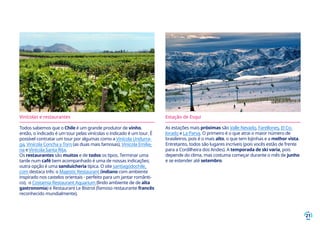 21
Vinícolas e restaurantes
Todos sabemos que o Chile é um grande produtor de vinho,
então, o indicado é um tour pelas vinícolas o indicado é um tour. É
possível contratar um tour por algumas como a Vinícola Undurra-
ga, Vinícola Concha y Toro (as duas mais famosas), Vinícola Emilia-
na e Vinícola Santa Rita.
Os restaurantes são muitos e de todos os tipos. Terminar uma
tarde num café bem acompanhado é uma de nossas indicações;
outra opção é uma sanduicheria típica. O site santiagodochile.
com destaca três: o Majestic Restaurant (indiano com ambiente
inspirado nos castelos orientais - perfeito para um jantar românti-
co), o Costamia Restaurant Aquarium (lindo ambiente de de alta
gastronomia) e Restaurant Le Bistrot (famoso restaurante francês
reconhecido mundialmente).
Estação de Esqui
As estações mais próximas são Valle Nevado, Farellones, El Co-
lorado e La Parva. O primeiro é o que atrai o maior número de
brasileiros, pois é o mais alto, o que tem lojinhas e a melhor vista.
Entretanto, todos são lugares incríveis (pois vocês estão de frente
para a Cordilheira dos Andes). A temporada de ski varia, pois
depende do clima, mas costuma começar durante o mês de junho
e se estender até setembro.
 