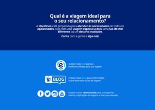 22
Acesse nosso site para as
melhores ofertas para sua viagem
Acesse nosso blog para informações
sobre destinos e dicas de viagem
Acesse nossas redes sociais para acompanhar
ofertas, inspirações de viagens e tirar suas dúvidas
Qual é a viagem ideal para
o seu relacionamento?
A eDestinos está preparada para atender às necessidades de todos os
apaixonados, seja com uma viagem especial a dois, uma lua-de-mel
diferente ou um destino inusitado.
Conte com a gente e siga-nos!
 