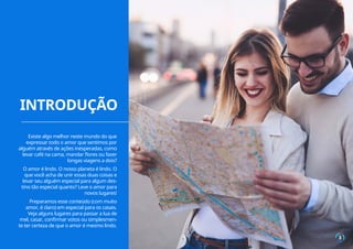 INTRODUÇÃO
3
Existe algo melhor neste mundo do que
expressar todo o amor que sentimos por
alguém através de ações inesperadas, como
levar café na cama, mandar flores ou fazer
longas viagens a dois?
O amor é lindo. O nosso planeta é lindo. O
que você acha de unir essas duas coisas e
levar seu alguém especial para algum des-
tino tão especial quanto? Leve o amor para
novos lugares!
Preparamos esse conteúdo (com muito
amor, é claro) em especial para os casais.
Veja alguns lugares para passar a lua de
mel, casar, confirmar votos ou simplesmen-
te ter certeza de que o amor é mesmo lindo.
 