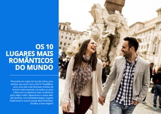 Pensando em viajar em lua de mel ou pre-
sentear seu amor com uma? A Travel&Lei-
sure, uma das mais famosas revistas de
turismo internacional, cria todos os anos
a lista com os destinos mais românticos
para viajar a dois. Separamos a nossa sele-
ção favorita, com atividades legais, lugares
tradicionais e outros quase desconhecidos.
Escolha, e boa viagem!
4
OS 10
LUGARES MAIS
ROMÂNTICOS
DO MUNDO
 