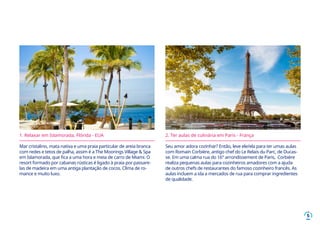 5
1. Relaxar em Islamorada, Flórida - EUA
Mar cristalino, mata nativa e uma praia particular de areia branca
com redes e tetos de palha, assim é a The Moorings Village & Spa
em Islamorada, que fica a uma hora e meia de carro de Miami. O
resort formado por cabanas rústicas é ligado à praia por passare-
las de madeira em uma antiga plantação de cocos. Clima de ro-
mance e muito luxo.
2. Ter aulas de culinária em Paris - França
Seu amor adora cozinhar? Então, leve ele/ela para ter umas aulas
com Romain Corbière, antigo chef do Le Relais du Parc, de Ducas-
se. Em uma calma rua do 16° arrondissement de Paris, Corbière
realiza pequenas aulas para cozinheiros amadores com a ajuda
de outros chefs de restaurantes do famoso cozinheiro francês. As
aulas incluem a ida a mercados de rua para comprar ingredientes
de qualidade.
 