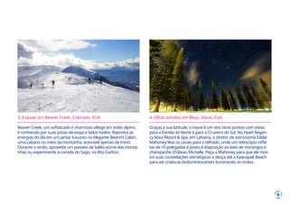 6
3. Esquiar em Beaver Creek, Colorado, EUA
Beaver Creek, um sofisticado e charmoso village em estilo alpino,
é conhecido por suas pistas de esqui e belos hotéis. Reponha as
energias do dia em um jantar luxuoso no elegante Beano’s Cabin,
uma cabana no meio da montanha, acessível apenas de trenó.
Durante o verão, aproveite um passeio de balão acima das monta-
nhas ou experimente a comida do Sago, no Ritz-Carlton.
4. Olhar estrelas em Maui, Havaí, EUA
Graças à sua latitude, o Havaí é um dos raros pontos com vistas
para a Estrela do Norte e para o Cruzeiro do Sul. No Hyatt Regen-
cy Maui Resort & Spa, em Lahaina, o diretor de astronomia Eddie
Mahoney leva os casais para o telhado, onde um telescópio refle-
tor de 16 polegadas é posto á disposição ao lado de morangos e
champanhe Château Michelle. Peça a Mahoney para que ele mos-
tre suas constelações astrológicas e desça até a Kaanapali Beach
para ver criaturas bioluminescentes iluminando as ondas.
 