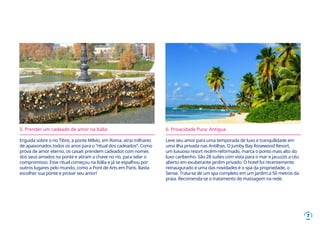 7
5. Prender um cadeado de amor na Itália
Erguida sobre o rio Tibre, a ponte Milvio, em Roma, atrai milhares
de apaixonados todos os anos para o “ritual dos cadeados”. Como
prova de amor eterno, os casais prendem cadeados com nomes
dos seus amados na ponte e atiram a chave no rio, para selar o
compromisso. Esse ritual começou na Itália e já se espalhou por
outros lugares pelo mundo, como a Pont de Arts em Paris. Basta
escolher sua ponte e provar seu amor!
6. Privacidade Pura: Antígua
Leve seu amor para uma temporada de luxo e tranquilidade em
uma ilha privada nas Antilhas. O Jumby Bay Rosewood Resort,
um luxuoso resort recém-reformado, marca o ponto mais alto do
luxo caribenho. São 28 suítes com vista para o mar e jacuzzis a céu
aberto em exuberante jardim privado. O hotel foi recentemente
reinaugurado e uma das novidades é o spa da propriedade, o
Sense. Trata-se de um spa completo em um jardim a 50 metros da
praia. Recomenda-se o tratamento de massagem na rede.
 