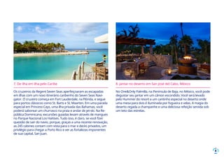 8
7. De ilha em ilha pelo Caribe
Os cruzeiros da Regent Seven Seas aperfeiçoaram as escapadas
em ilhas com um novo itinerário caribenho do Seven Seas Navi-
gator. O cruzeiro começa em Fort Lauderdale, na Flórida, e segue
para portos clássicos como St. Barts e St. Maarten. Em uma parada
especial em Princess Cays, uma ilha privada das Bahamas, você
poderá saborear um churrasco na praia e andar de jet-ski. Na Re-
pública Dominicana, excursões guiadas levam através de mangues
no Parque Nacional Los Haitises. Tudo isso, é claro, se você fizer
questão de sair do navio, porque, graças a uma recente renovação,
as 245 cabines contam com vista para o mar e decks privados, um
privilégio para chegar a Porto Rico e ver as fortalezas imponentes
de sua capital, San Juan.
8. Jantar no deserto em San José del Cabo, México
No One&Only Palmilla, na Península de Baja, no México, você pode
degustar seu jantar em um cânion escondido. Você será levado
pelo Hummer do resort a um cantinho especial no deserto onde
uma mesa para dois é iluminada por fogueira e velas. A magia do
deserto regada a champanhe e uma deliciosa refeição servida sob
um teto das estrelas.
 