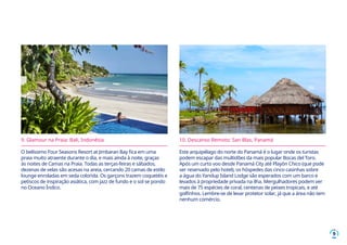 9
9. Glamour na Praia: Bali, Indonésia
O belíssimo Four Seasons Resort at Jimbaran Bay fica em uma
praia muito atraente durante o dia, e mais ainda à noite, graças
às noites de Camas na Praia. Todas as terças-feiras e sábados,
dezenas de velas são acesas na areia, cercando 20 camas de estilo
lounge enroladas em seda colorida. Os garçons trazem coquetéis e
petiscos de inspiração asiática, com jazz de fundo e o sol se pondo
no Oceano Índico.
10. Descanso Remoto: San Blas, Panamá
Este arquipélago do norte do Panamá é o lugar onde os turistas
podem escapar das multidões da mais popular Bocas del Toro.
Após um curto voo desde Panamá City até Playón Chico (que pode
ser reservado pelo hotel), os hóspedes das cinco casinhas sobre
a água do Yandup Island Lodge são esperados com um barco e
levados à propriedade privada na ilha. Mergulhadores podem ver
mais de 75 espécies de coral, centenas de peixes tropicais, e até
golfinhos. Lembre-se de levar protetor solar, já que a área não tem
nenhum comércio.
 