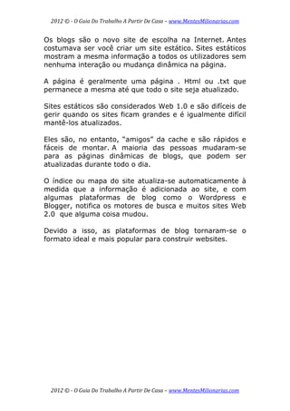 2012 © ­ O Guia Do Trabalho A Partir De Casa – www.MentesMilionarias.com 
 
2012 © ­ O Guia Do Trabalho A Partir De Casa – www.MentesMilionarias.com 
Os blogs são o novo site de escolha na Internet. Antes
costumava ser você criar um site estático. Sites estáticos
mostram a mesma informação a todos os utilizadores sem
nenhuma interação ou mudança dinâmica na página.
A página é geralmente uma página . Html ou .txt que
permanece a mesma até que todo o site seja atualizado.
Sites estáticos são considerados Web 1.0 e são difíceis de
gerir quando os sites ficam grandes e é igualmente difícil
mantê-los atualizados.
Eles são, no entanto, “amigos” da cache e são rápidos e
fáceis de montar. A maioria das pessoas mudaram-se
para as páginas dinâmicas de blogs, que podem ser
atualizadas durante todo o dia.
O índice ou mapa do site atualiza-se automaticamente à
medida que a informação é adicionada ao site, e com
algumas plataformas de blog como o Wordpress e
Blogger, notifica os motores de busca e muitos sites Web
2.0 que alguma coisa mudou.
Devido a isso, as plataformas de blog tornaram-se o
formato ideal e mais popular para construir websites.
 