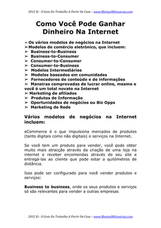 2012 © ­ O Guia Do Trabalho A Partir De Casa – www.MentesMilionarias.com 
 
2012 © ­ O Guia Do Trabalho A Partir De Casa – www.MentesMilionarias.com 
Como Você Pode Ganhar
Dinheiro Na Internet
➢Os vários modelos de negócios na Internet
➢Modelos de comércio eletrónico, que incluem:
➢ Business-to-Business
➢ Business-to-Consumer
➢ Consumer-to-Consumer
➢ Consumer-to-Business
➢ Modelos Intermediários
➢ Modelos baseados em comunidades
➢ Fornecedores de conteúdo e de informações
➢ Maneiras comprovadas de lucrar online, mesmo e
você é um total novato na Internet
➢ Marketing de afiliados
➢ Produtos de Informação
➢ Oportunidades de negócios ou Biz Opps
➢ Marketing de Rede
Vários modelos de negócios na Internet
incluem:
eCommerce é o que impulsiona mercados de produtos
(tanto digitais como não digitais) e serviços na Internet.
Se você tem um produto para vender, você pode obter
muito mais atracção através da criação de uma loja na
internet e receber encomendas através do seu site e
entregá-las ao cliente que pode estar a quilómetros de
distância.
Isso pode ser configurado para você vender produtos e
serviços:
Business to business, onde os seus produtos e serviços
só são relevantes para vender a outras empresas
 