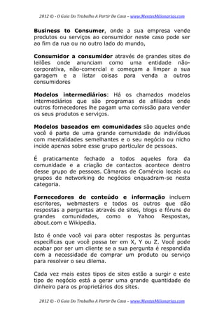 2012 © ­ O Guia Do Trabalho A Partir De Casa – www.MentesMilionarias.com 
 
2012 © ­ O Guia Do Trabalho A Partir De Casa – www.MentesMilionarias.com 
Business to Consumer, onde a sua empresa vende
produtos ou serviços ao consumidor neste caso pode ser
ao fim da rua ou no outro lado do mundo,
Consumidor a consumidor através de grandes sites de
leilões onde anunciam como uma entidade não-
corporativa, não-comercial e começam a limpar a sua
garagem e a listar coisas para venda a outros
consumidores
Modelos intermediários: Há os chamados modelos
intermediários que são programas de afiliados onde
outros fornecedores lhe pagam uma comissão para vender
os seus produtos e serviços.
Modelos baseados em comunidades são aqueles onde
você é parte de uma grande comunidade de indivíduos
com mentalidades semelhantes e o seu negócio ou nicho
incide apenas sobre esse grupo particular de pessoas.
É praticamente fechado a todos aqueles fora da
comunidade e a criação de contactos acontece dentro
desse grupo de pessoas. Câmaras de Comércio locais ou
grupos de networking de negócios enquadram-se nesta
categoria.
Fornecedores de conteúdo e informação incluem
escritores, webmasters e todos os outros que dão
respostas a perguntas através de sites, blogs e fóruns de
grandes comunidades, como o Yahoo Respostas,
about.com e Wikipedia.
Isto é onde você vai para obter respostas às perguntas
específicas que você possa ter em X, Y ou Z. Você pode
acabar por ser um cliente se a sua pergunta é respondida
com a necessidade de comprar um produto ou serviço
para resolver o seu dilema.
Cada vez mais estes tipos de sites estão a surgir e este
tipo de negócio está a gerar uma grande quantidade de
dinheiro para os proprietários dos sites.
 