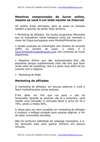 2012 © ­ O Guia Do Trabalho A Partir De Casa – www.MentesMilionarias.com 
 
2012 © ­ O Guia Do Trabalho A Partir De Casa – www.MentesMilionarias.com 
Maneiras comprovadas de lucrar online,
mesmo se você é um total novato na Internet
Há quatro áreas principais, para as quais as pessoas
tendem a gravitar ao tentar fazer dinheiro.
• Marketing de afiliados: Há muitos programas diferentes
que se enquadram nesta categoria como por exemplo o
maior de língua portuguesa www.MentesMilionarias.com
• Vender produtos de informação com direitos de revenda
(DPE) ou direitos de autor, o maior é o
www.DireitosPrivadosEtiqueta.com com centenas de livros
disponíveis.
• Negócios Online que são automatizados. Eles são
populares porque supostamente você não tem que fazer
muito além de marketing. Isto é a parte mais difícil de ter
sucesso com o negócio.
• Marketing de Rede
Marketing de afiliados
O marketing de afiliados, em poucas palavras é você a
fazer marketing para outras pessoas.
É-lhe dado um link que vai para o site do
fornecedor. Quando as pessoas vão lá e compram, você
recebe uma comissão. A comissão típica é cerca de 30 a
75%, sendo a média 50%.
A chave para ser bem sucedido em marketing de afiliados
é conduzir o tráfego alvejado para aquelas páginas, a fim
de obter conversões elevadas.
Não há nenhuma habilidade de webpage necessária, e é-
lhe fornecido tudo para ganhar dinheiro em poucos
minutos.
 