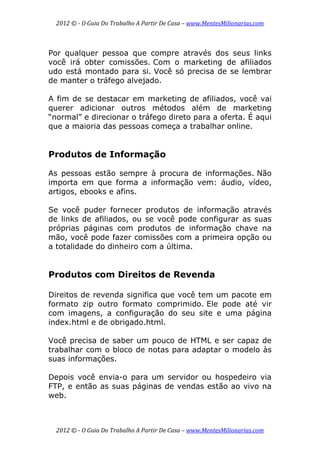 2012 © ­ O Guia Do Trabalho A Partir De Casa – www.MentesMilionarias.com 
 
2012 © ­ O Guia Do Trabalho A Partir De Casa – www.MentesMilionarias.com 
Por qualquer pessoa que compre através dos seus links
você irá obter comissões. Com o marketing de afiliados
udo está montado para si. Você só precisa de se lembrar
de manter o tráfego alvejado.
A fim de se destacar em marketing de afiliados, você vai
querer adicionar outros métodos além de marketing
“normal” e direcionar o tráfego direto para a oferta. É aqui
que a maioria das pessoas começa a trabalhar online.
Produtos de Informação
As pessoas estão sempre à procura de informações. Não
importa em que forma a informação vem: áudio, vídeo,
artigos, ebooks e afins.
Se você puder fornecer produtos de informação através
de links de afiliados, ou se você pode configurar as suas
próprias páginas com produtos de informação chave na
mão, você pode fazer comissões com a primeira opção ou
a totalidade do dinheiro com a última.
Produtos com Direitos de Revenda
Direitos de revenda significa que você tem um pacote em
formato zip outro formato comprimido. Ele pode até vir
com imagens, a configuração do seu site e uma página
index.html e de obrigado.html.
Você precisa de saber um pouco de HTML e ser capaz de
trabalhar com o bloco de notas para adaptar o modelo às
suas informações.
Depois você envia-o para um servidor ou hospedeiro via
FTP, e então as suas páginas de vendas estão ao vivo na
web.
 