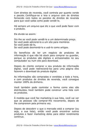2012 © ­ O Guia Do Trabalho A Partir De Casa – www.MentesMilionarias.com 
 
2012 © ­ O Guia Do Trabalho A Partir De Casa – www.MentesMilionarias.com 
Com direitos de revenda, você controla por quanto vende
o pacote. Certifique-se e leia o arquivo com de direitos
fornecido com todos os pacotes de direitos de revenda
para que você saiba como pode vendê-lo.
Há sempre um arquivo que diz o que você pode fazer com
o produto.
Ele divide-se assim:
Diz-lhe se você pode vendê-lo a um determinado preço.
Se você pode adicioná-lo a um site para membros
Se você pode dá-lo,
Se você pode desmontá-lo e usá-lo como artigos.
Os benefícios de ter um negócio de produtos de
informação é que não há stock para comprar ou guardar,
porque os produtos são digitais e armazenados no seu
computador ou num site para download.
Depois do cliente comprar o seu produto de informação
digital, você pode redirecioná-los para uma página eles
fazerem o download do produto digital.
As informações são compradas e vendidas a toda a hora,
e com produtos de direitos de revenda, você consegue
manter 100% do dinheiro.
Você também pode controlar a forma como eles são
distribuídos. Você também pode construir uma lista com
os produtos.
À medida que você faz marketing à sua lista, você vai ver
que as pessoas vão comprar-lhe novamente, depois de
lhe comprarem pela primeira vez.
Depois de descobrir o que o mercado está a comprar (ou
seja, a sua lista), então você pode encontrar outros
produtos e fazer marketing deles para obter rendimento
contínuo.
 