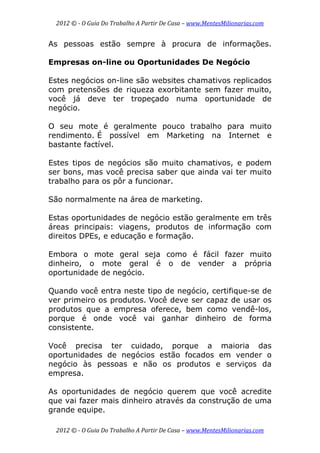 2012 © ­ O Guia Do Trabalho A Partir De Casa – www.MentesMilionarias.com 
 
2012 © ­ O Guia Do Trabalho A Partir De Casa – www.MentesMilionarias.com 
As pessoas estão sempre à procura de informações.
Empresas on-line ou Oportunidades De Negócio
Estes negócios on-line são websites chamativos replicados
com pretensões de riqueza exorbitante sem fazer muito,
você já deve ter tropeçado numa oportunidade de
negócio.
O seu mote é geralmente pouco trabalho para muito
rendimento. É possível em Marketing na Internet e
bastante factível.
Estes tipos de negócios são muito chamativos, e podem
ser bons, mas você precisa saber que ainda vai ter muito
trabalho para os pôr a funcionar.
São normalmente na área de marketing.
Estas oportunidades de negócio estão geralmente em três
áreas principais: viagens, produtos de informação com
direitos DPEs, e educação e formação.
Embora o mote geral seja como é fácil fazer muito
dinheiro, o mote geral é o de vender a própria
oportunidade de negócio.
Quando você entra neste tipo de negócio, certifique-se de
ver primeiro os produtos. Você deve ser capaz de usar os
produtos que a empresa oferece, bem como vendê-los,
porque é onde você vai ganhar dinheiro de forma
consistente.
Você precisa ter cuidado, porque a maioria das
oportunidades de negócios estão focados em vender o
negócio às pessoas e não os produtos e serviços da
empresa.
As oportunidades de negócio querem que você acredite
que vai fazer mais dinheiro através da construção de uma
grande equipe.
 
