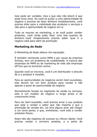 2012 © ­ O Guia Do Trabalho A Partir De Casa – www.MentesMilionarias.com 
 
2012 © ­ O Guia Do Trabalho A Partir De Casa – www.MentesMilionarias.com 
Isso pode ser verdade, mas o que eles não dizem é que
pode levar anos. Se você se juntar a uma oportunidade de
negócio e precisar de fazer dinheiro imediatamente, você
precisa olhar para a viabilidade dos produtos e serviços e
não para a oportunidade de negócio em si.
Tudo se resume ao marketing, e se você puder vender
produtos, você ainda pode fazer uma boa quantia de
dinheiro. Você simplesmente precisa saber qual é o
negócio está para além da promoção
Marketing de Rede
O Marketing de Rede obteve má reputação.
É também conhecido como MMN e por causa da empresa
Amway, tem um problema de credibilidade. A maioria das
empresas de MMN ou de marketing de rede são empresas
off-line que se tornaram online.
Quando você se inscreve, você é um distribuidor e através
de si o produto é vendido.
Para as oportunidades de negócios serem bem-sucedidas,
elas devem ter um bom produto para vender e não
apenas a parte da oportunidade de negócio.
Normalmente focado no segmento de saúde ou serviços,
este é um modelo de negócio a longo prazo e de
crescimento lento.
Para ser bem-sucedido, você precisa amar o seu produto
que está a vender e saber que não importa o que a
promoção de vendas diz, vai leva alguns anos até chegar
a um certo ponto, e que, entretanto, você está a vender
produtos físicos.
Estes não são negócios de sucesso ou influxo rápido. Você
precisa vender o primeiro produto, e a parte de
 