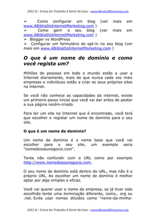2012 © ­ O Guia Do Trabalho A Partir De Casa – www.MentesMilionarias.com 
 
2012 © ­ O Guia Do Trabalho A Partir De Casa – www.MentesMilionarias.com 
➢ Como configurar um blog (ver mais em
www.ABibliaDoInternetMarketing.com )
➢ Como gerir o seu blog (ver mais em
www.ABibliaDoInternetMarketing.com )
➢ Blogger vs WordPress
➢ Configurar um formulário de opt-in no seu blog (ver
mais em www.ABibliaDoInternetMarketing.com )
O que é um nome de domínio e como
você regista um?
Milhões de pessoas em todo o mundo estão a usar a
Internet diariamente, mais do que nunca cada vez mais
empresas e indivíduos estão a criar os seus próprios sites
na internet.
Se você não conhece as capacidades da internet, existe
um primeiro passo inicial que você vai dar antes de postar
a sua página recém-criado.
Para ter um site na Internet que é encontrado, você terá
que escolher e registar um nome de domínio para o seu
site.
O que é um nome de domínio?
Um nome de domínio é o nome base que você vai
escolher para o seu site, um exemplo seria
"nomedooseunegocio.com".
Tente não confundir com o URL como por exemplo
http://www.nomedoseunegocio.com.
O seu nome de domínio está dentro do URL, mas não é o
próprio URL. Ao escolher um nome de domínio é melhor
optar por algo simples e eficaz.
Você vai querer usar o nome da empresa, se já tiver sido
escolhido tente uma terminação diferente, como,. org ou
.net. Evite usar nomes diluídos como "nome-da-minha-
 